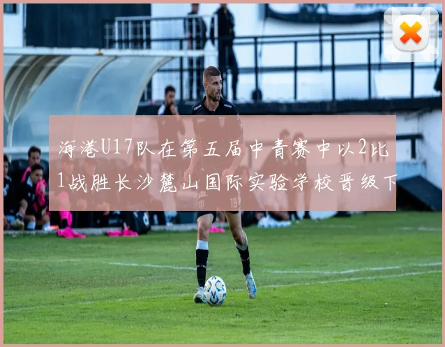 海港U17队在第五届中青赛中以2比1战胜长沙麓山国际实验学校晋级下一轮