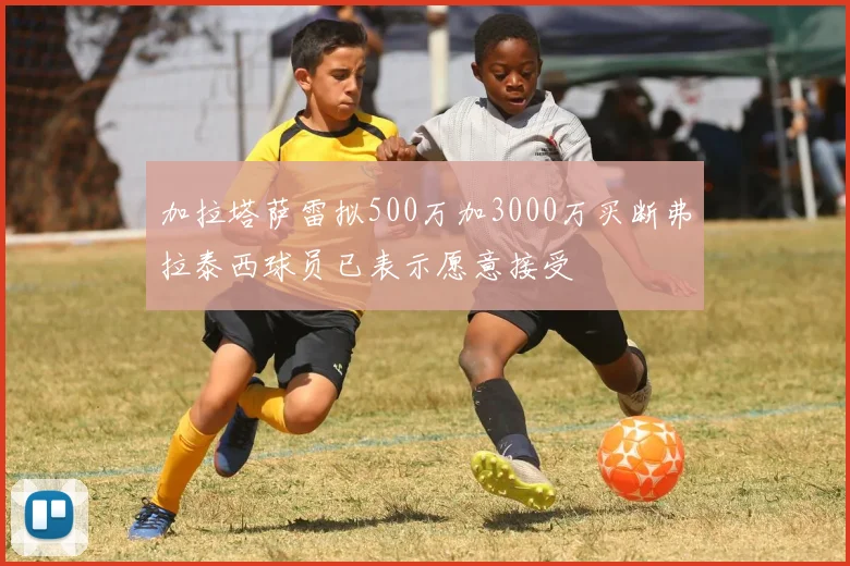 加拉塔萨雷拟500万加3000万买断弗拉泰西球员已表示愿意接受
