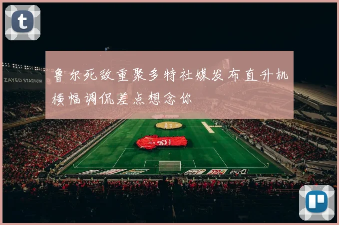 鲁尔死敌重聚多特社媒发布直升机横幅调侃差点想念你