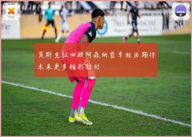 莫斯克拉回顾阿森纳首季经历期待未来更多精彩时刻