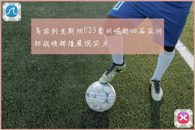 乌兹别克斯坦U23青训崛起四届亚洲杯战绩辉煌展现实力