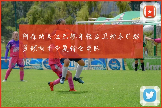 阿森纳关注巴黎年轻后卫姆本巴球员倾向于今夏转会离队