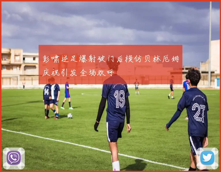 彭啸逆足爆射破门后模仿贝林厄姆庆祝引发全场欢呼