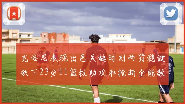 克洛尼表现出色关键时刻两罚稳健砍下23分11篮板助攻和抢断全能数据