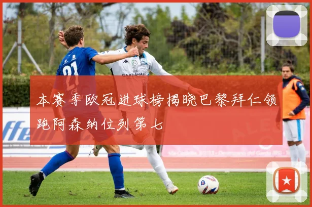 本赛季欧冠进球榜揭晓巴黎拜仁领跑阿森纳位列第七