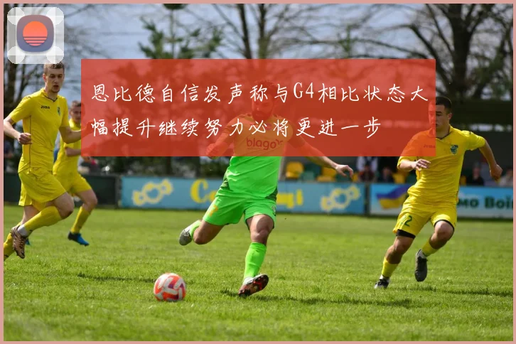 恩比德自信发声称与G4相比状态大幅提升继续努力必将更进一步