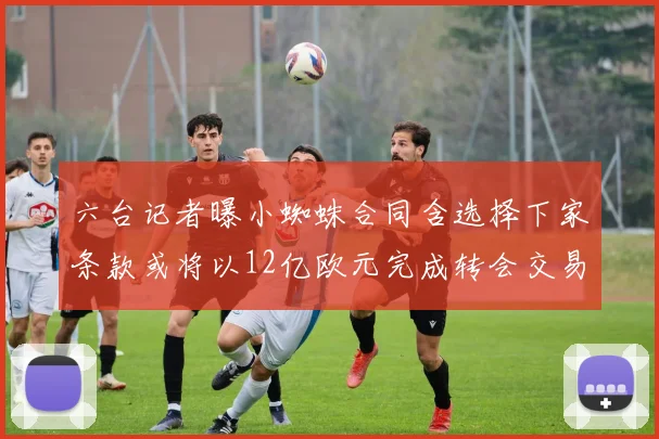 六台记者曝小蜘蛛合同含选择下家条款或将以12亿欧元完成转会交易