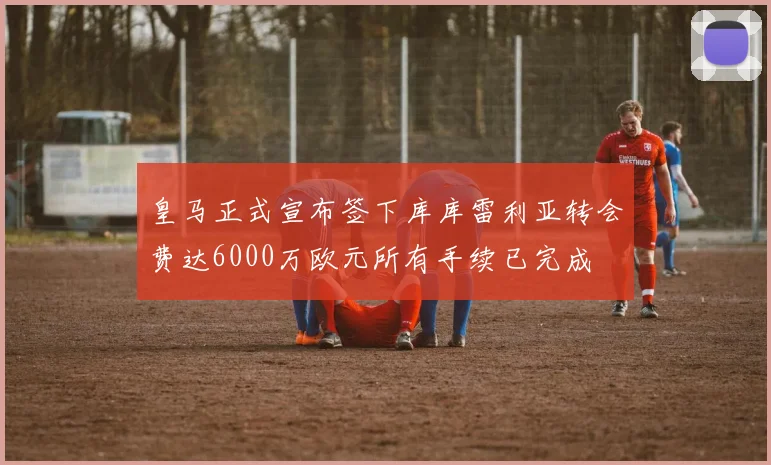 皇马正式宣布签下库库雷利亚转会费达6000万欧元所有手续已完成