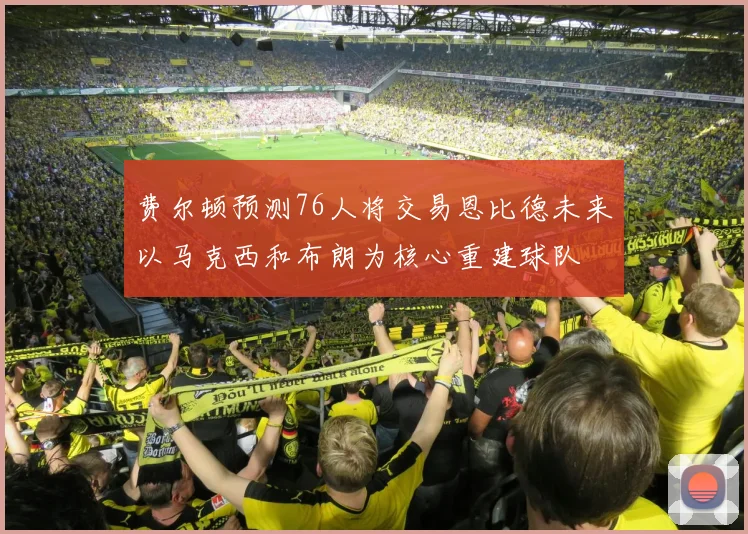 费尔顿预测76人将交易恩比德未来以马克西和布朗为核心重建球队