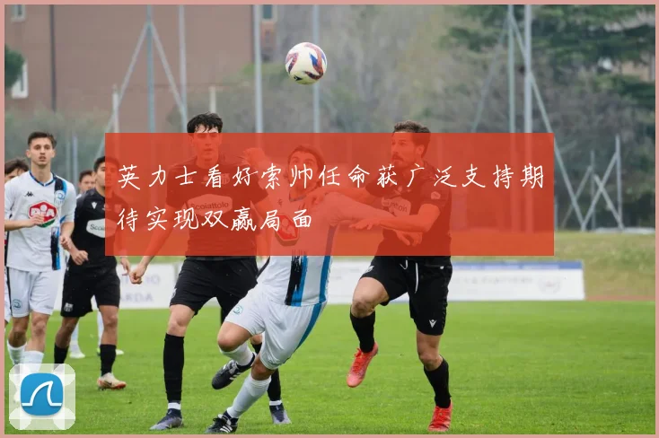 英力士看好索帅任命获广泛支持期待实现双赢局面