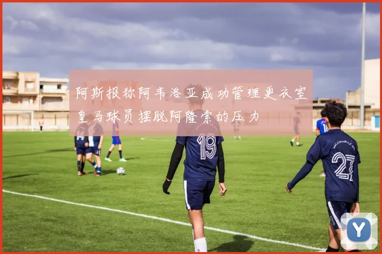 阿斯报称阿韦洛亚成功管理更衣室皇马球员摆脱阿隆索的压力