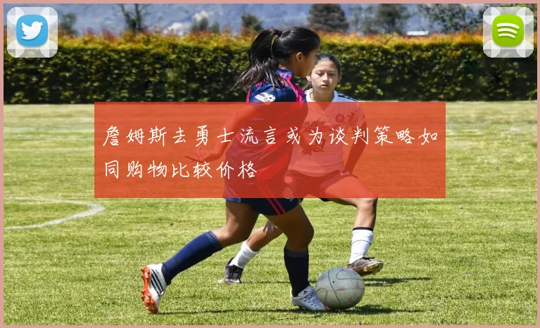 詹姆斯去勇士流言或为谈判策略如同购物比较价格