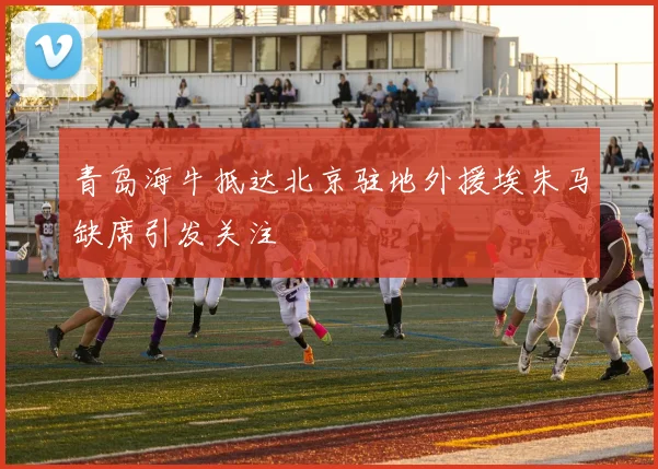 青岛海牛抵达北京驻地外援埃朱马缺席引发关注