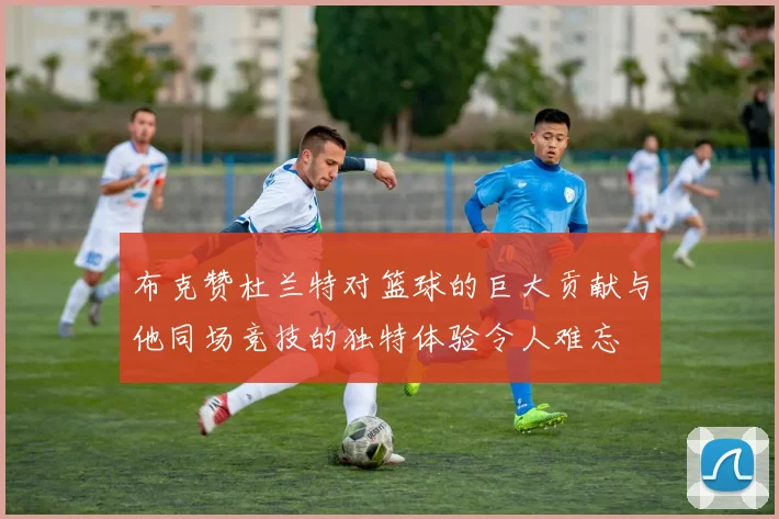 布克赞杜兰特对篮球的巨大贡献与他同场竞技的独特体验令人难忘