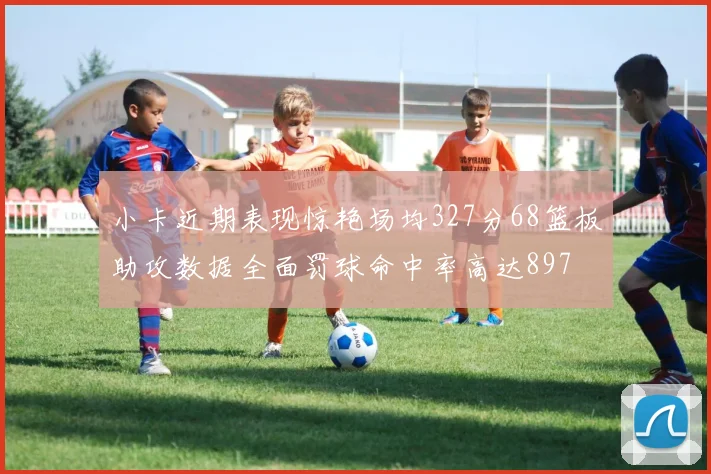 小卡近期表现惊艳场均327分68篮板助攻数据全面罚球命中率高达897