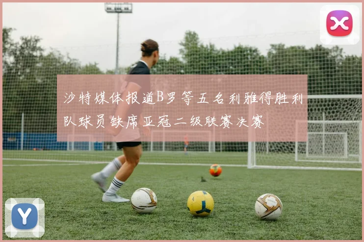 沙特媒体报道B罗等五名利雅得胜利队球员缺席亚冠二级联赛决赛