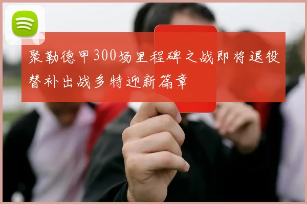 聚勒德甲300场里程碑之战即将退役替补出战多特迎新篇章