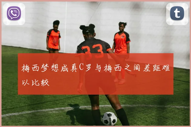 梅西梦想成真C罗与梅西之间差距难以比较