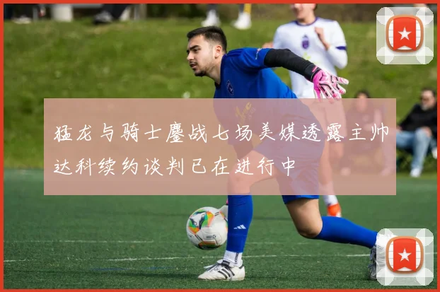 猛龙与骑士鏖战七场美媒透露主帅达科续约谈判已在进行中