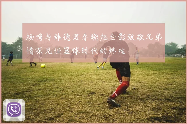 杨鸣与韩德君李晓旭合影致敬兄弟情深见证篮球时代的终结