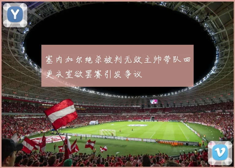 塞内加尔绝杀被判无效主帅带队回更衣室欲罢赛引发争议