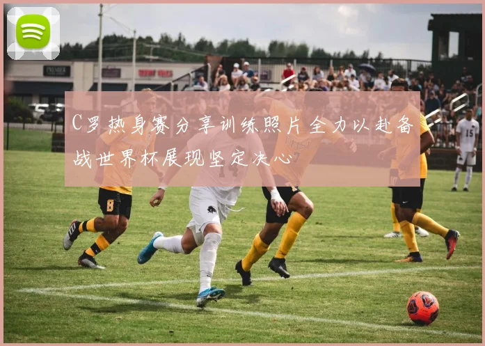 C罗热身赛分享训练照片全力以赴备战世界杯展现坚定决心