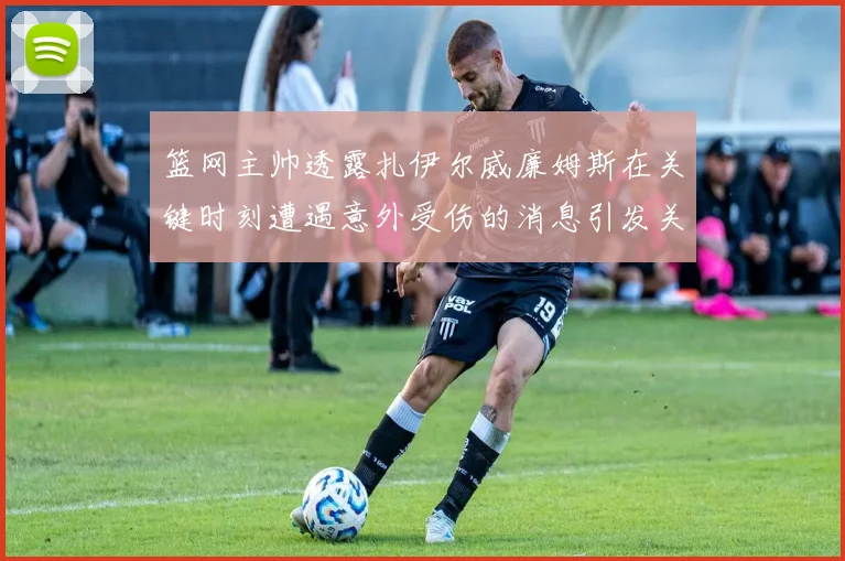篮网主帅透露扎伊尔威廉姆斯在关键时刻遭遇意外受伤的消息引发关注