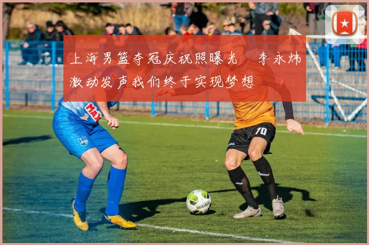 上海男篮夺冠庆祝照曝光偰李永炜激动发声我们终于实现梦想