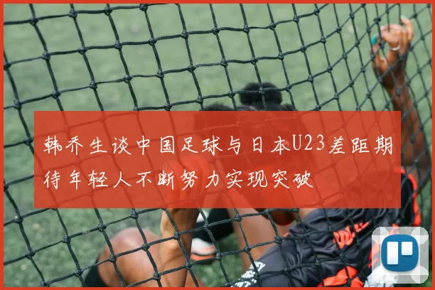 韩乔生谈中国足球与日本U23差距期待年轻人不断努力实现突破