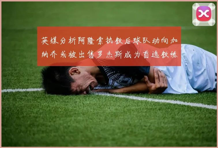 英媒分析阿隆索执教后球队动向加纳乔或被出售罗杰斯成为首选教练