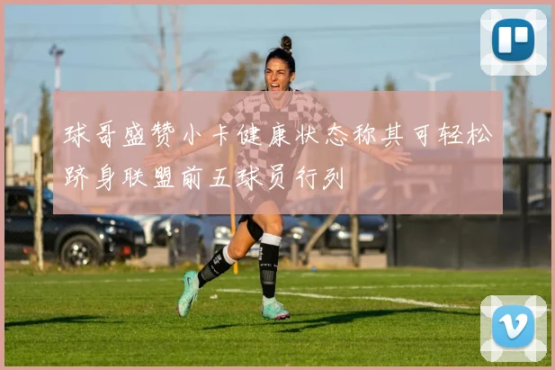 球哥盛赞小卡健康状态称其可轻松跻身联盟前五球员行列