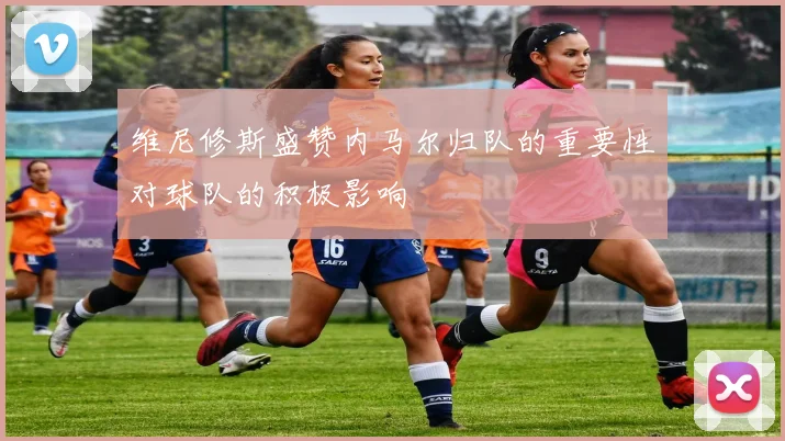 维尼修斯盛赞内马尔归队的重要性对球队的积极影响