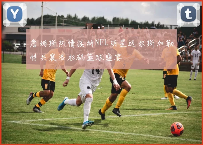 詹姆斯热情接纳NFL明星迈尔斯加勒特共襄洛杉矶篮球盛宴