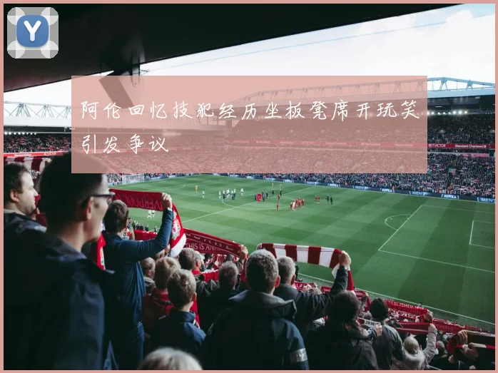 阿伦回忆技犯经历坐板凳席开玩笑引发争议