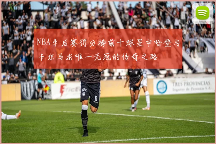 NBA季后赛得分榜前十球星中哈登与卡尔马龙唯一无冠的传奇之路