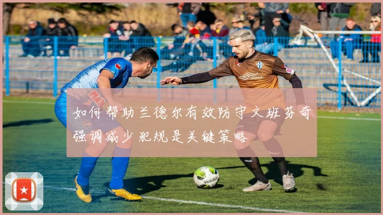 如何帮助兰德尔有效防守文班芬奇强调减少犯规是关键策略