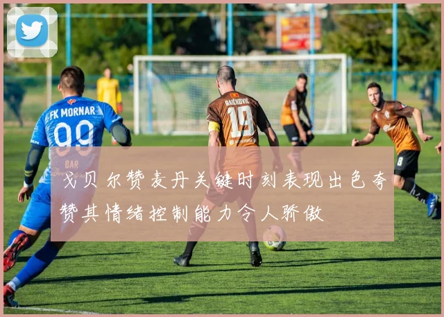 戈贝尔赞麦丹关键时刻表现出色夸赞其情绪控制能力令人骄傲
