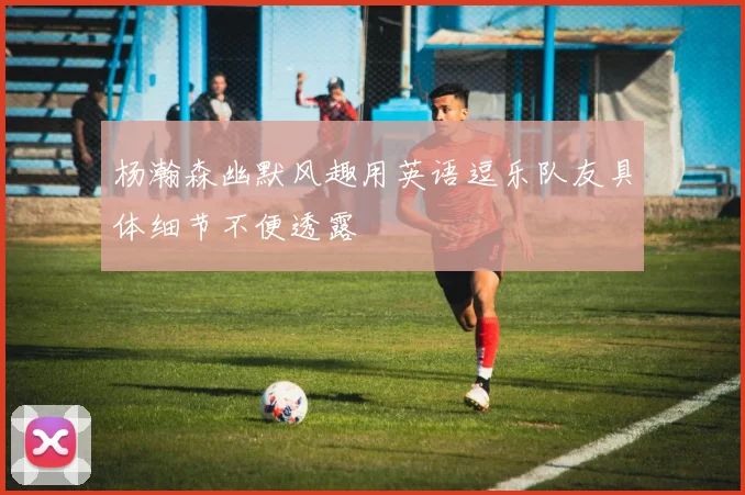 杨瀚森幽默风趣用英语逗乐队友具体细节不便透露