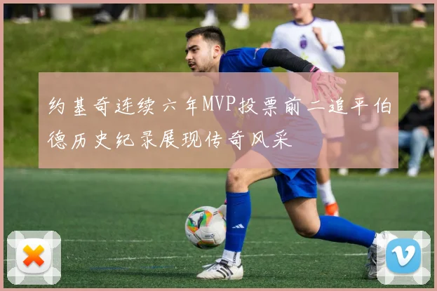 约基奇连续六年MVP投票前二追平伯德历史纪录展现传奇风采