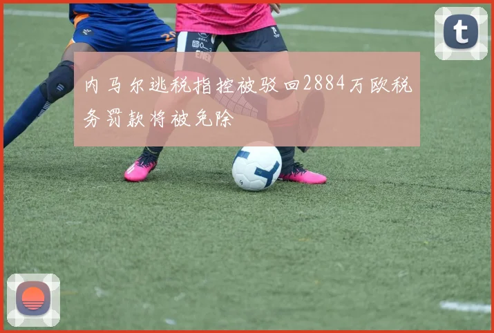 内马尔逃税指控被驳回2884万欧税务罚款将被免除